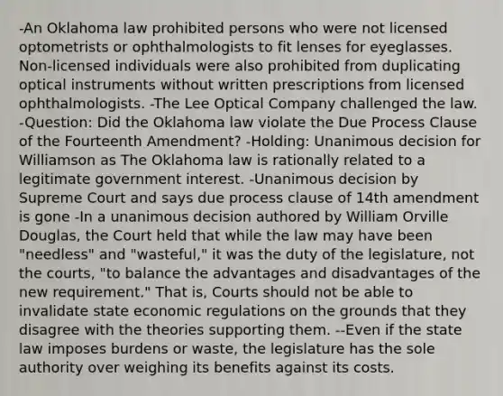 -An Oklahoma law prohibited persons who were not licensed optometrists or ophthalmologists to fit lenses for eyeglasses. Non-licensed individuals were also prohibited from duplicating optical instruments without written prescriptions from licensed ophthalmologists. -The Lee Optical Company challenged the law. -Question: Did the Oklahoma law violate the Due Process Clause of the Fourteenth Amendment? -Holding: Unanimous decision for Williamson as The Oklahoma law is rationally related to a legitimate government interest. -Unanimous decision by Supreme Court and says due process clause of 14th amendment is gone -In a unanimous decision authored by William Orville Douglas, the Court held that while the law may have been "needless" and "wasteful," it was the duty of the legislature, not the courts, "to balance the advantages and disadvantages of the new requirement." That is, Courts should not be able to invalidate state economic regulations on the grounds that they disagree with the theories supporting them. --Even if the state law imposes burdens or waste, the legislature has the sole authority over weighing its benefits against its costs.