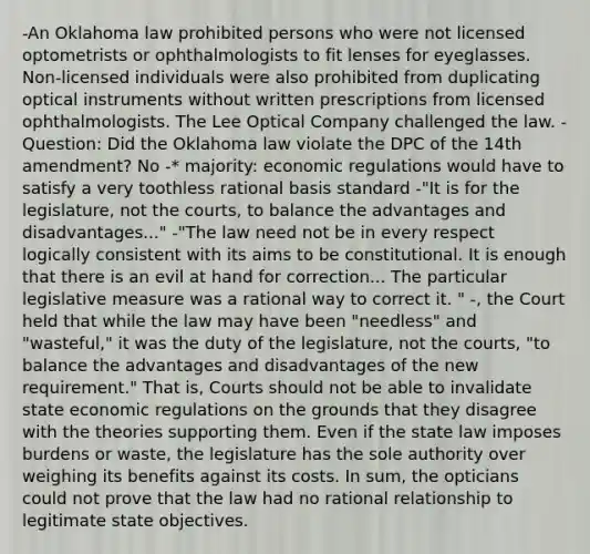 -An Oklahoma law prohibited persons who were not licensed optometrists or ophthalmologists to fit lenses for eyeglasses. Non-licensed individuals were also prohibited from duplicating optical instruments without written prescriptions from licensed ophthalmologists. The Lee Optical Company challenged the law. -Question: Did the Oklahoma law violate the DPC of the 14th amendment? No -* majority: economic regulations would have to satisfy a very toothless rational basis standard -"It is for the legislature, not the courts, to balance the advantages and disadvantages..." -"The law need not be in every respect logically consistent with its aims to be constitutional. It is enough that there is an evil at hand for correction... The particular legislative measure was a rational way to correct it. " -, the Court held that while the law may have been "needless" and "wasteful," it was the duty of the legislature, not the courts, "to balance the advantages and disadvantages of the new requirement." That is, Courts should not be able to invalidate state economic regulations on the grounds that they disagree with the theories supporting them. Even if the state law imposes burdens or waste, the legislature has the sole authority over weighing its benefits against its costs. In sum, the opticians could not prove that the law had no rational relationship to legitimate state objectives.