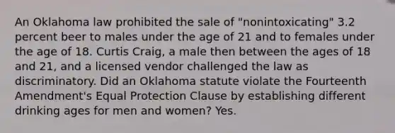 An Oklahoma law prohibited the sale of "nonintoxicating" 3.2 percent beer to males under the age of 21 and to females under the age of 18. Curtis Craig, a male then between the ages of 18 and 21, and a licensed vendor challenged the law as discriminatory. Did an Oklahoma statute violate the Fourteenth Amendment's Equal Protection Clause by establishing different drinking ages for men and women? Yes.