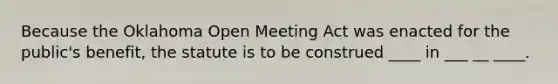 Because the Oklahoma Open Meeting Act was enacted for the public's benefit, the statute is to be construed ____ in ___ __ ____.