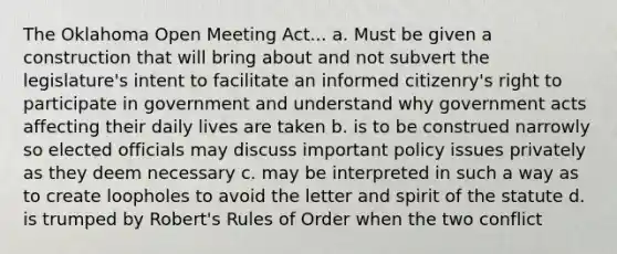 The Oklahoma Open Meeting Act... a. Must be given a construction that will bring about and not subvert the legislature's intent to facilitate an informed citizenry's right to participate in government and understand why government acts affecting their daily lives are taken b. is to be construed narrowly so elected officials may discuss important policy issues privately as they deem necessary c. may be interpreted in such a way as to create loopholes to avoid the letter and spirit of the statute d. is trumped by Robert's Rules of Order when the two conflict