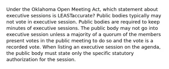 Under the Oklahoma Open Meeting Act, which statement about executive sessions is LEASTaccurate? Public bodies typically may not vote in executive session. Public bodies are required to keep minutes of executive sessions. The public body may not go into executive session unless a majority of a quorum of the members present votes in the public meeting to do so and the vote is a recorded vote. When listing an executive session on the agenda, the public body must state only the specific statutory authorization for the session.