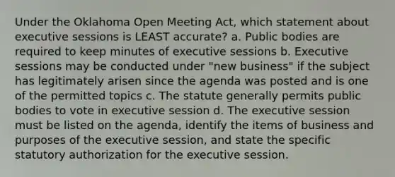 Under the Oklahoma Open Meeting Act, which statement about executive sessions is LEAST accurate? a. Public bodies are required to keep minutes of executive sessions b. Executive sessions may be conducted under "new business" if the subject has legitimately arisen since the agenda was posted and is one of the permitted topics c. The statute generally permits public bodies to vote in executive session d. The executive session must be listed on the agenda, identify the items of business and purposes of the executive session, and state the specific statutory authorization for the executive session.