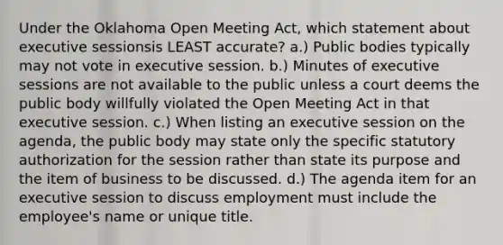 Under the Oklahoma Open Meeting Act, which statement about executive sessionsis LEAST accurate? a.) Public bodies typically may not vote in executive session. b.) Minutes of executive sessions are not available to the public unless a court deems the public body willfully violated the Open Meeting Act in that executive session. c.) When listing an executive session on the agenda, the public body may state only the specific statutory authorization for the session rather than state its purpose and the item of business to be discussed. d.) The agenda item for an executive session to discuss employment must include the employee's name or unique title.