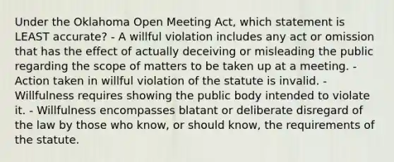 Under the Oklahoma Open Meeting Act, which statement is LEAST accurate? - A willful violation includes any act or omission that has the effect of actually deceiving or misleading the public regarding the scope of matters to be taken up at a meeting. - Action taken in willful violation of the statute is invalid. - Willfulness requires showing the public body intended to violate it. - Willfulness encompasses blatant or deliberate disregard of the law by those who know, or should know, the requirements of the statute.