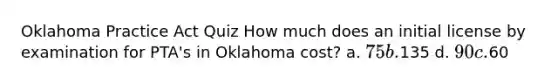 Oklahoma Practice Act Quiz How much does an initial license by examination for PTA's in Oklahoma cost? a. 75 b.135 d. 90 c.60