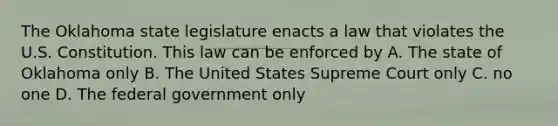 The Oklahoma state legislature enacts a law that violates the U.S. Constitution. This law can be enforced by A. The state of Oklahoma only B. The United States Supreme Court only C. no one D. The federal government only