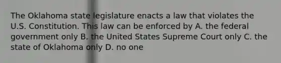 The Oklahoma state legislature enacts a law that violates the U.S. Constitution. This law can be enforced by A. the federal government only B. the United States Supreme Court only C. the state of Oklahoma only D. no one