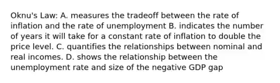 Oknu's Law: A. measures the tradeoff between the rate of inflation and the rate of unemployment B. indicates the number of years it will take for a constant rate of inflation to double the price level. C. quantifies the relationships between nominal and real incomes. D. shows the relationship between the unemployment rate and size of the negative GDP gap