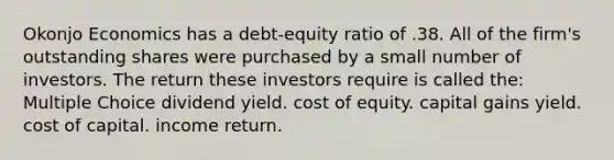 Okonjo Economics has a debt-equity ratio of .38. All of the firm's outstanding shares were purchased by a small number of investors. The return these investors require is called the: Multiple Choice dividend yield. cost of equity. capital gains yield. cost of capital. income return.