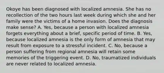 Okoye has been diagnosed with localized amnesia. She has no recollection of the two hours last week during which she and her family were the victims of a home invasion. Does the diagnosis make sense? A. Yes, because a person with localized amnesia forgets everything about a brief, specific period of time. B. Yes, because localized amnesia is the only form of amnesia that may result from exposure to a stressful incident. C. No, because a person suffering from regional amnesia will retain some memories of the triggering event. D. No, traumatized individuals are never related to localized amnesia.