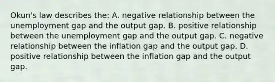 Okun's law describes​ the: A. negative relationship between the unemployment gap and the output gap. B. positive relationship between the unemployment gap and the output gap. C. negative relationship between the inflation gap and the output gap. D. positive relationship between the inflation gap and the output gap.