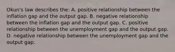 Okun's law describes the: A. positive relationship between the inflation gap and the output gap. B. negative relationship between the inflation gap and the output gap. C. positive relationship between the unemployment gap and the output gap. D. negative relationship between the unemployment gap and the output gap.