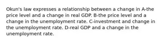 Okun's law expresses a relationship between a change in A-the price level and a change in real GDP. B-the price level and a change in the <a href='https://www.questionai.com/knowledge/kh7PJ5HsOk-unemployment-rate' class='anchor-knowledge'>unemployment rate</a>. C-investment and change in the unemployment rate. D-real GDP and a change in the unemployment rate.