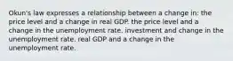 Okun's law expresses a relationship between a change in: the price level and a change in real GDP. the price level and a change in the unemployment rate. investment and change in the unemployment rate. real GDP and a change in the unemployment rate.