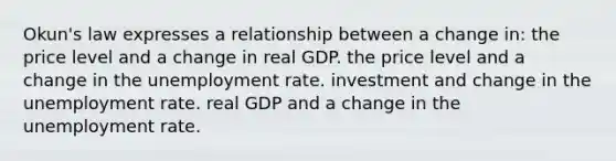 Okun's law expresses a relationship between a change in: the price level and a change in real GDP. the price level and a change in the unemployment rate. investment and change in the unemployment rate. real GDP and a change in the unemployment rate.