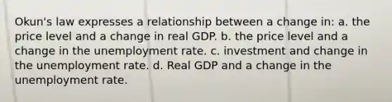 Okun's law expresses a relationship between a change in: a. the price level and a change in real GDP. b. the price level and a change in the unemployment rate. c. investment and change in the unemployment rate. d. Real GDP and a change in the unemployment rate.