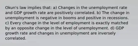 Okun's law implies that: a) Changes in the unemployment rate and GDP growth rate are positively correlated. b) The change in unemployment is negative in booms and positive in recessions. c) Every change in the level of employment is exactly matched by an opposite change in the level of unemployment. d) GDP growth rate and changes in unemployment are inversely correlated.