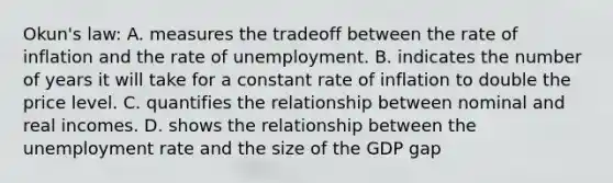 Okun's law: A. measures the tradeoff between the rate of inflation and the rate of unemployment. B. indicates the number of years it will take for a constant rate of inflation to double the price level. C. quantifies the relationship between nominal and real incomes. D. shows the relationship between the <a href='https://www.questionai.com/knowledge/kh7PJ5HsOk-unemployment-rate' class='anchor-knowledge'>unemployment rate</a> and the size of the GDP gap