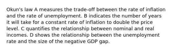 Okun's law A measures the trade-off between the rate of inflation and the rate of unemployment. B indicates the number of years it will take for a constant rate of inflation to double the price level. C quantifies the relationship between nominal and real incomes. D shows the relationship between the <a href='https://www.questionai.com/knowledge/kh7PJ5HsOk-unemployment-rate' class='anchor-knowledge'>unemployment rate</a> and the size of the negative GDP gap.