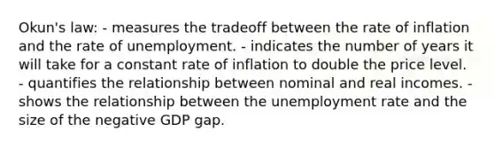 Okun's law: - measures the tradeoff between the rate of inflation and the rate of unemployment. - indicates the number of years it will take for a constant rate of inflation to double the price level. - quantifies the relationship between nominal and real incomes. - shows the relationship between the unemployment rate and the size of the negative GDP gap.