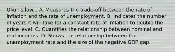 Okun's law... A. Measures the trade-off between the rate of inflation and the rate of unemployment. B. Indicates the number of years it will take for a constant rate of inflation to double the price level. C. Quantifies the relationship between nominal and real incomes. D. Shows the relationship between the <a href='https://www.questionai.com/knowledge/kh7PJ5HsOk-unemployment-rate' class='anchor-knowledge'>unemployment rate</a> and the size of the negative GDP gap.