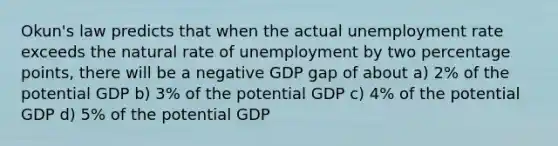 Okun's law predicts that when the actual unemployment rate exceeds the natural rate of unemployment by two percentage points, there will be a negative GDP gap of about a) 2% of the potential GDP b) 3% of the potential GDP c) 4% of the potential GDP d) 5% of the potential GDP