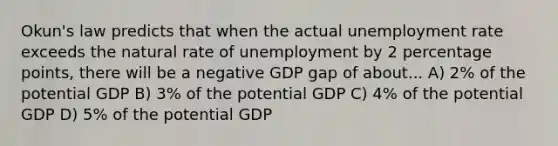 Okun's law predicts that when the actual unemployment rate exceeds the natural rate of unemployment by 2 percentage points, there will be a negative GDP gap of about... A) 2% of the potential GDP B) 3% of the potential GDP C) 4% of the potential GDP D) 5% of the potential GDP