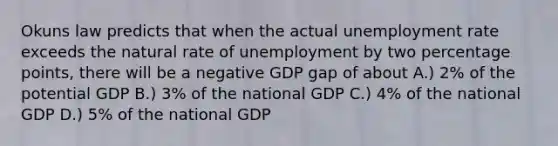 Okuns law predicts that when the actual unemployment rate exceeds the natural rate of unemployment by two percentage points, there will be a negative GDP gap of about A.) 2% of the potential GDP B.) 3% of the national GDP C.) 4% of the national GDP D.) 5% of the national GDP