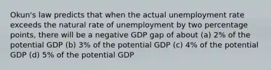 Okun's law predicts that when the actual unemployment rate exceeds the natural rate of unemployment by two percentage points, there will be a negative GDP gap of about (a) 2% of the potential GDP (b) 3% of the potential GDP (c) 4% of the potential GDP (d) 5% of the potential GDP