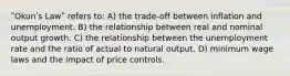 ʺOkunʹs Lawʺ refers to: A) the trade‐off between inflation and unemployment. B) the relationship between real and nominal output growth. C) the relationship between the unemployment rate and the ratio of actual to natural output. D) minimum wage laws and the impact of price controls.