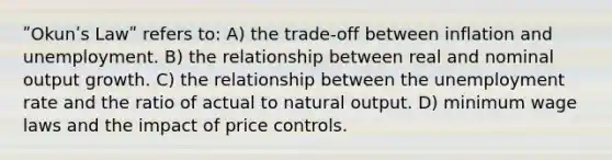 ʺOkunʹs Lawʺ refers to: A) the trade‐off between inflation and unemployment. B) the relationship between real and nominal output growth. C) the relationship between the unemployment rate and the ratio of actual to natural output. D) minimum wage laws and the impact of price controls.