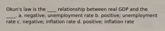 Okun's law is the ____ relationship between real GDP and the ____. a. negative; <a href='https://www.questionai.com/knowledge/kh7PJ5HsOk-unemployment-rate' class='anchor-knowledge'>unemployment rate</a> b. positive; unemployment rate c. negative; inflation rate d. positive; inflation rate