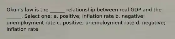 Okun's law is the ______ relationship between real GDP and the ______. Select one: a. positive; inflation rate b. negative; unemployment rate c. positive; unemployment rate d. negative; inflation rate