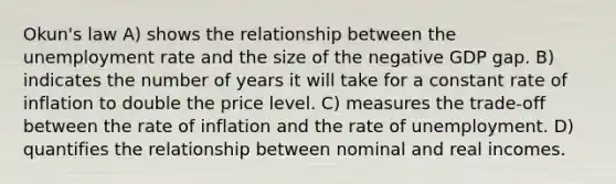 Okun's law A) shows the relationship between the unemployment rate and the size of the negative GDP gap. B) indicates the number of years it will take for a constant rate of inflation to double the price level. C) measures the trade-off between the rate of inflation and the rate of unemployment. D) quantifies the relationship between nominal and real incomes.