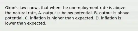 Okun's law shows that when the unemployment rate is above the natural​ rate, A. output is below potential. B. output is above potential. C. inflation is higher than expected. D. inflation is lower than expected.