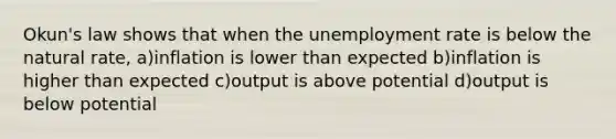 Okun's law shows that when the unemployment rate is below the natural rate, a)inflation is lower than expected b)inflation is higher than expected c)output is above potential d)output is below potential