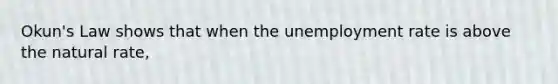 Okun's Law shows that when the unemployment rate is above the natural rate,