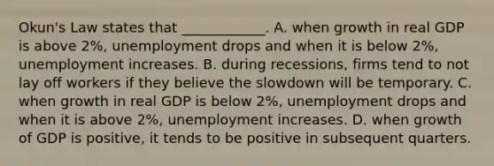 Okun's Law states that ____________. A. when growth in real GDP is above 2%, unemployment drops and when it is below 2%, unemployment increases. B. during recessions, firms tend to not lay off workers if they believe the slowdown will be temporary. C. when growth in real GDP is below 2%, unemployment drops and when it is above 2%, unemployment increases. D. when growth of GDP is positive, it tends to be positive in subsequent quarters.