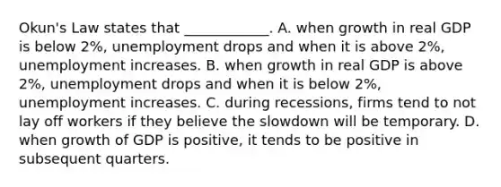 ​Okun's Law states that​ ____________. A. when growth in real GDP is below​ 2%, unemployment drops and when it is above​ 2%, unemployment increases. B. when growth in real GDP is above​ 2%, unemployment drops and when it is below​ 2%, unemployment increases. C. during​ recessions, firms tend to not lay off workers if they believe the slowdown will be temporary. D. when growth of GDP is​ positive, it tends to be positive in subsequent quarters.