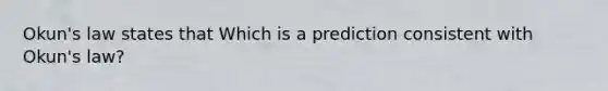 Okun's law states that Which is a prediction consistent with Okun's law?