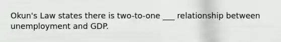 Okun's Law states there is two-to-one ___ relationship between unemployment and GDP.