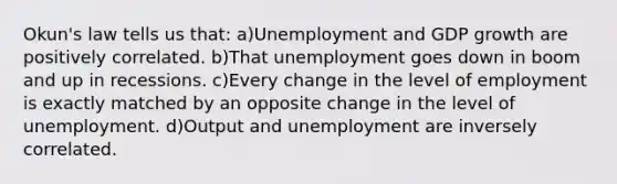 Okun's law tells us that: a)Unemployment and GDP growth are positively correlated. b)That unemployment goes down in boom and up in recessions. c)Every change in the level of employment is exactly matched by an opposite change in the level of unemployment. d)Output and unemployment are inversely correlated.