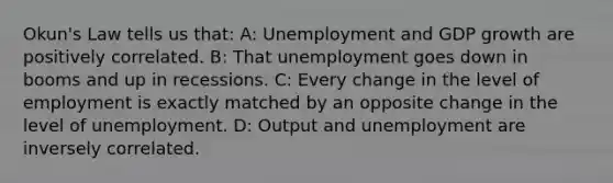 Okun's Law tells us that: A: Unemployment and GDP growth are positively correlated. B: That unemployment goes down in booms and up in recessions. C: Every change in the level of employment is exactly matched by an opposite change in the level of unemployment. D: Output and unemployment are inversely correlated.