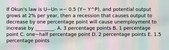 If​ Okun's law is U−Un ​=− 0.5​ (Y− Y^P​), and potential output grows at​ 2% per​ year, then a recession that causes output to decrease by one percentage point will cause unemployment to increase by​ ________. A. 3 percentage points B. 1 percentage point C. one−half percentage point D. 2 percentage points E. 1.5 percentage points