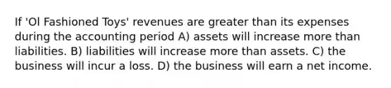 If 'Ol Fashioned Toys' revenues are greater than its expenses during the accounting period A) assets will increase more than liabilities. B) liabilities will increase more than assets. C) the business will incur a loss. D) the business will earn a net income.