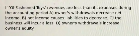 If 'Ol Fashioned Toys' revenues are less than its expenses during the accounting period A) owner's withdrawals decrease net income. B) net income causes liabilities to decrease. C) the business will incur a loss. D) owner's withdrawals increase owner's equity.