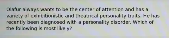 Olafur always wants to be the center of attention and has a variety of exhibitionistic and theatrical personality traits. He has recently been diagnosed with a personality disorder. Which of the following is most likely?