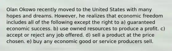 Olan Okowo recently moved to the United States with many hopes and dreams. However, he realizes that economic freedom includes all of the following except the right to a) guaranteed economic success. b) use owned resources to produce a profit. c) accept or reject any job offered. d) sell a product at the price chosen. e) buy any economic good or service producers sell.