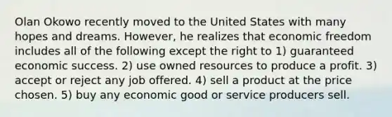 Olan Okowo recently moved to the United States with many hopes and dreams. However, he realizes that economic freedom includes all of the following except the right to 1) guaranteed economic success. 2) use owned resources to produce a profit. 3) accept or reject any job offered. 4) sell a product at the price chosen. 5) buy any economic good or service producers sell.